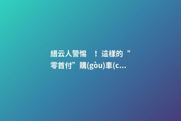 縉云人警惕！這樣的“零首付”購(gòu)車(chē)是“合同詐騙”！